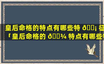 皇后命格的特点有哪些特 🐡 征「皇后命格的 🌾 特点有哪些特征和性格」